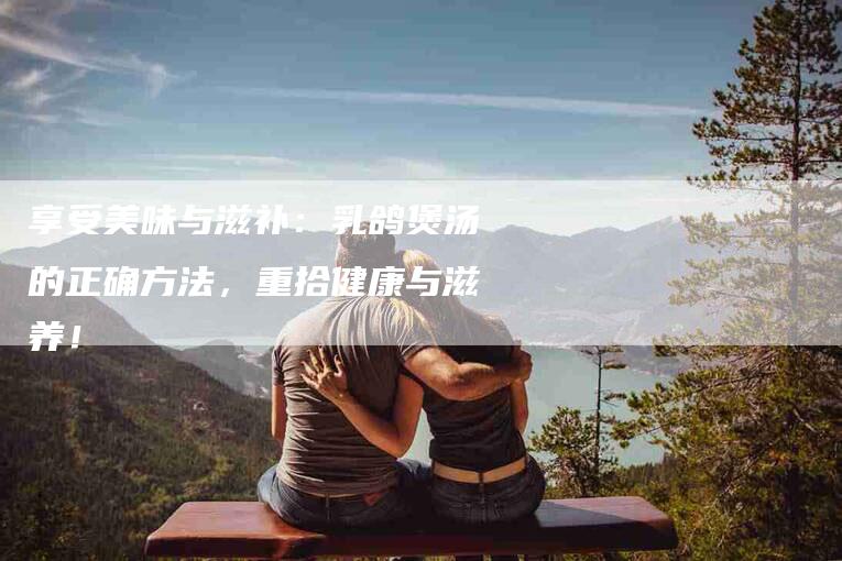 享受美味与滋补：乳鸽煲汤的正确方法，重拾健康与滋养！-住家保姆月嫂服务_家政保洁钟点工家政服务_速上门月嫂网首页