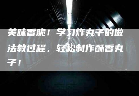 美味香脆！学习炸丸子的做法教过程，轻松制作酥香丸子！-住家保姆月嫂服务_家政保洁钟点工家政服务_速上门月嫂网首页