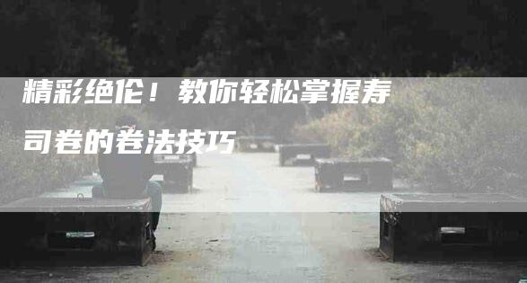 精彩绝伦！教你轻松掌握寿司卷的卷法技巧-住家保姆月嫂服务_家政保洁钟点工家政服务_速上门月嫂网首页