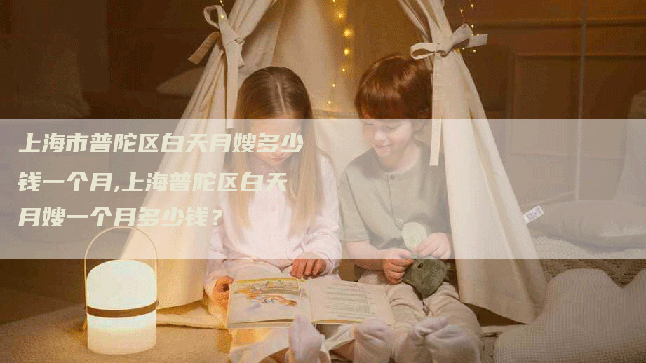 上海市普陀区白天月嫂多少钱一个月,上海普陀区白天月嫂一个月多少钱？-住家保姆月嫂服务_家政保洁钟点工家政服务_速上门月嫂网首页