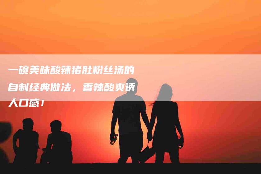 一碗美味酸辣猪肚粉丝汤的自制经典做法，香辣酸爽诱人口感！-住家保姆月嫂服务_家政保洁钟点工家政服务_速上门月嫂网首页