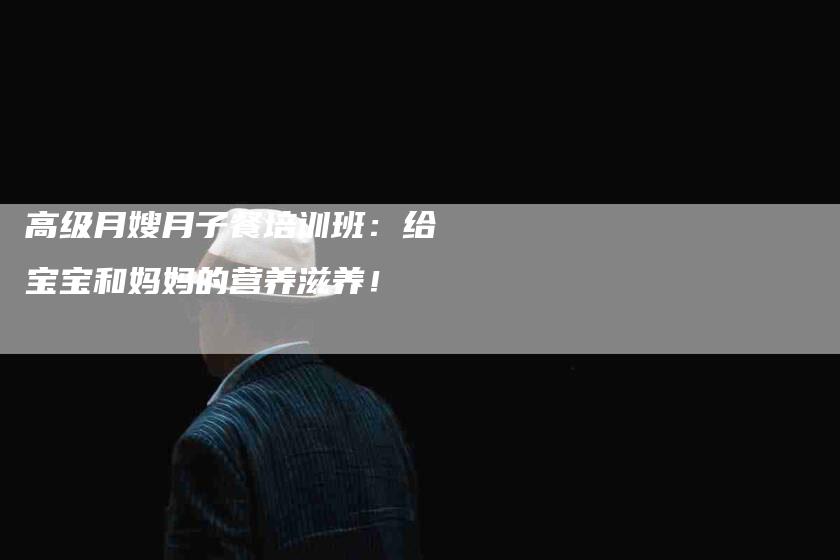 高级月嫂月子餐培训班：给宝宝和妈妈的营养滋养！-住家保姆月嫂服务_家政保洁钟点工家政服务_速上门月嫂网首页