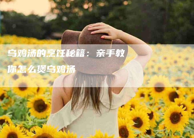 乌鸡汤的烹饪秘籍：亲手教你怎么煲乌鸡汤-住家保姆月嫂服务_家政保洁钟点工家政服务_速上门月嫂网首页