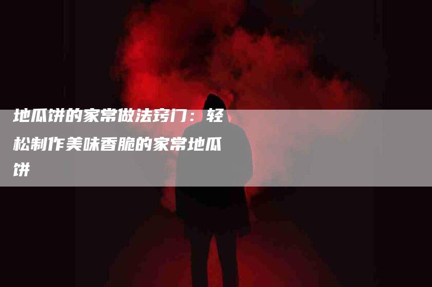 地瓜饼的家常做法窍门：轻松制作美味香脆的家常地瓜饼