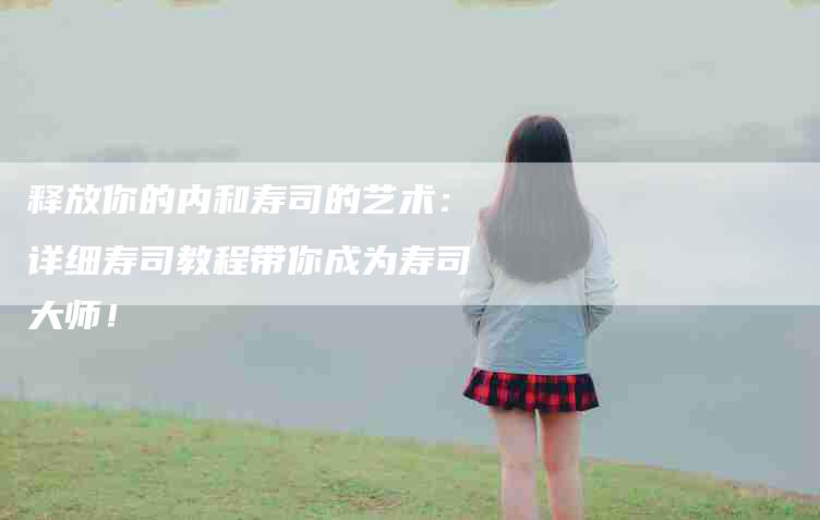 释放你的内和寿司的艺术：详细寿司教程带你成为寿司大师！-住家保姆月嫂服务_家政保洁钟点工家政服务_速上门月嫂网首页