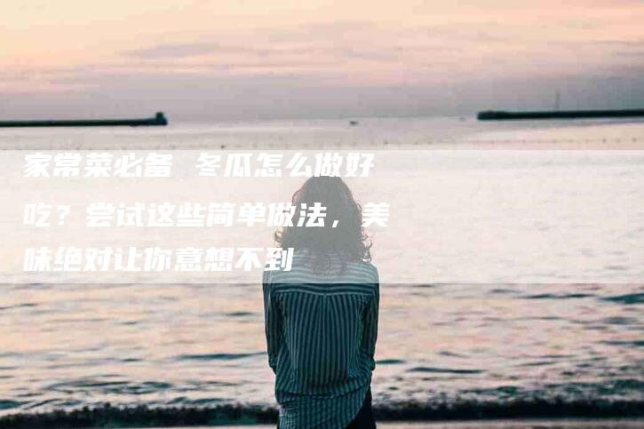 家常菜必备 冬瓜怎么做好吃？尝试这些简单做法，美味绝对让你意想不到