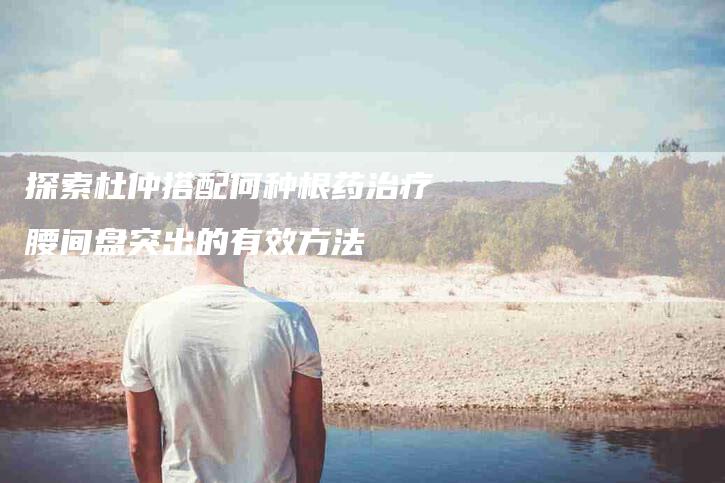 探索杜仲搭配何种根药治疗腰间盘突出的有效方法