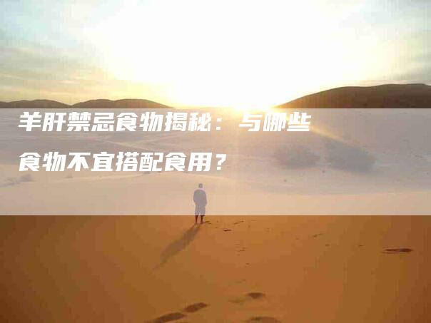 羊肝禁忌食物揭秘：与哪些食物不宜搭配食用？