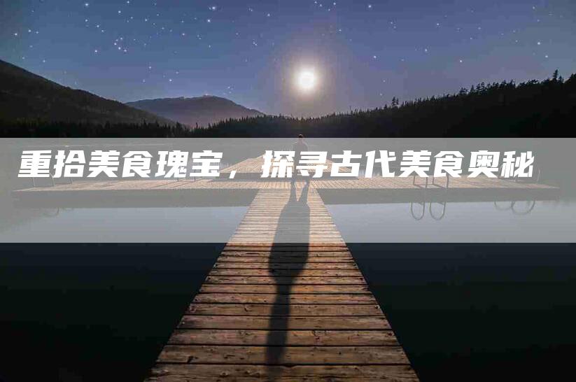 重拾美食瑰宝，探寻古代美食奥秘-住家保姆月嫂服务_家政保洁钟点工家政服务_速上门月嫂网首页
