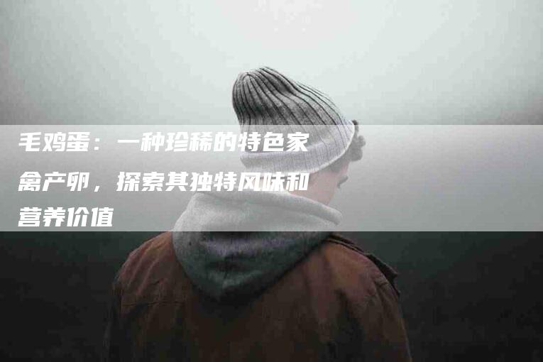 毛鸡蛋：一种珍稀的特色家禽产卵，探索其独特风味和营养价值-住家保姆月嫂服务_家政保洁钟点工家政服务_速上门月嫂网首页