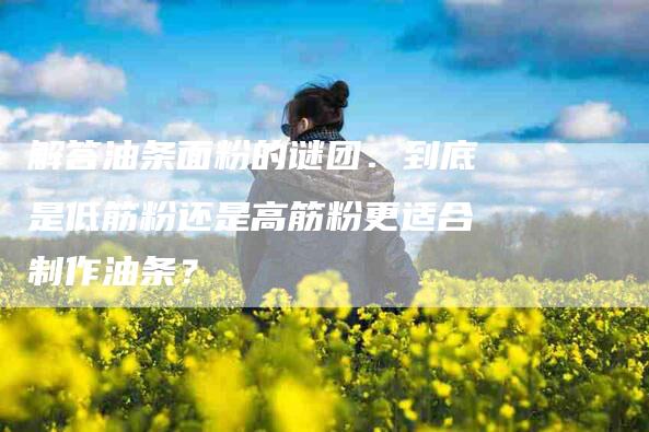 解答油条面粉的谜团：到底是低筋粉还是高筋粉更适合制作油条？