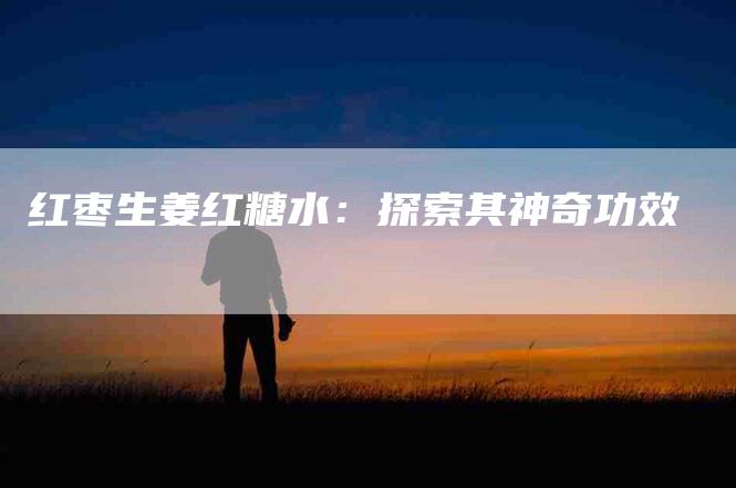 红枣生姜红糖水：探索其神奇功效
