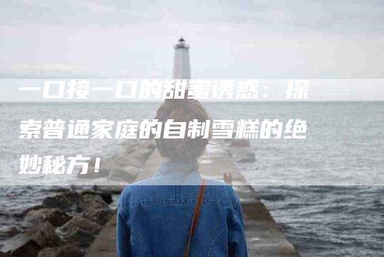 一口接一口的甜蜜诱惑：探索普通家庭的自制雪糕的绝妙秘方！-住家保姆月嫂服务_家政保洁钟点工家政服务_速上门月嫂网首页