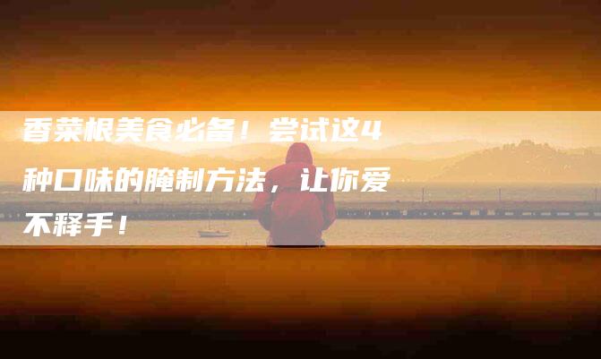 香菜根美食必备！尝试这4种口味的腌制方法，让你爱不释手！