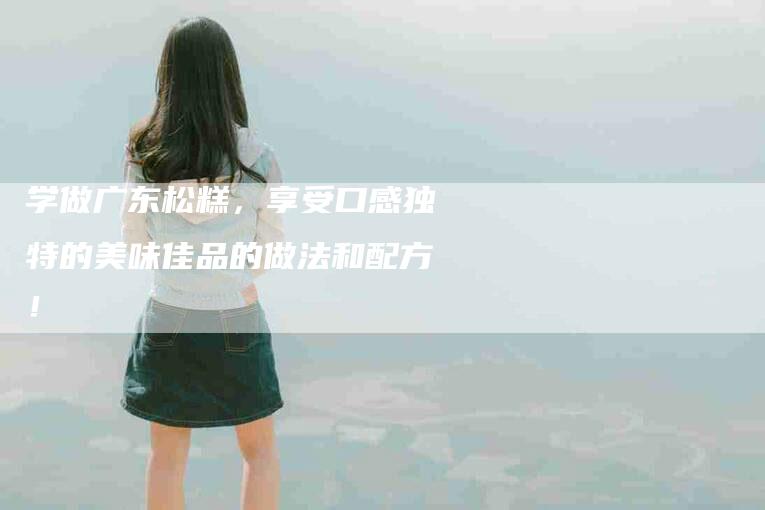 学做广东松糕，享受口感独特的美味佳品的做法和配方！-住家保姆月嫂服务_家政保洁钟点工家政服务_速上门月嫂网首页