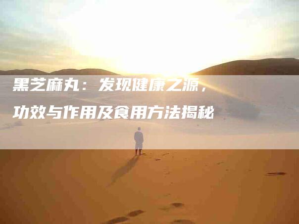 黑芝麻丸：发现健康之源，功效与作用及食用方法揭秘-住家保姆月嫂服务_家政保洁钟点工家政服务_速上门月嫂网首页