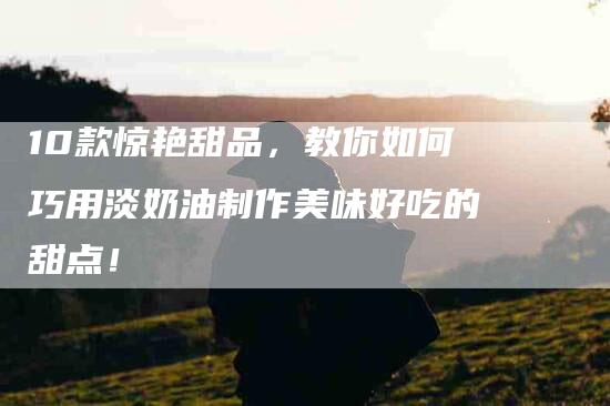 10款惊艳甜品，教你如何巧用淡奶油制作美味好吃的甜点！