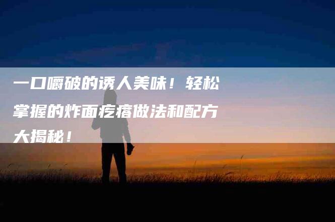 一口嚼破的诱人美味！轻松掌握的炸面疙瘩做法和配方大揭秘！
