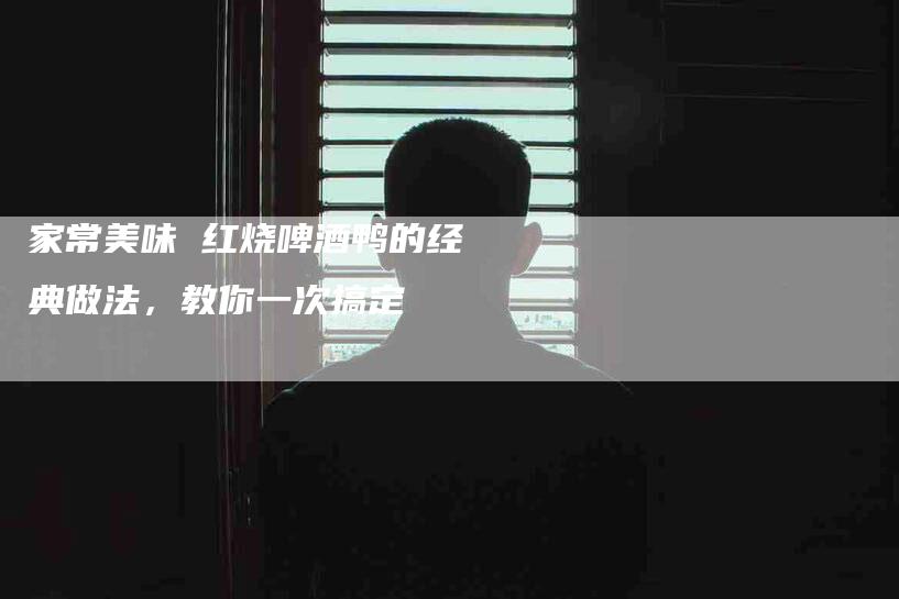 家常美味 红烧啤酒鸭的经典做法，教你一次搞定-住家保姆月嫂服务_家政保洁钟点工家政服务_速上门月嫂网首页
