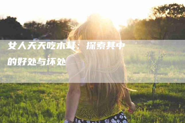 女人天天吃木耳：探索其中的好处与坏处-住家保姆月嫂服务_家政保洁钟点工家政服务_速上门月嫂网首页