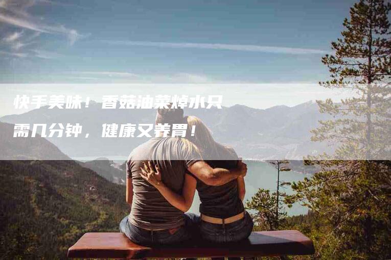 快手美味！香菇油菜焯水只需几分钟，健康又养胃！