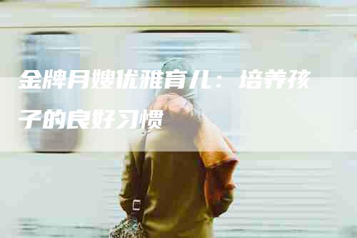 金牌月嫂优雅育儿：培养孩子的良好习惯-住家保姆月嫂服务_家政保洁钟点工家政服务_速上门月嫂网首页