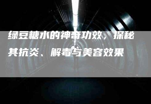 绿豆糖水的神奇功效，探秘其抗炎、解毒与美容效果-速上门月嫂网