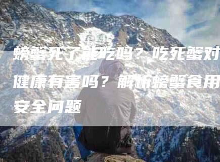 螃蟹死了能吃吗?吃死蟹对健康有害吗?解析螃蟹食用安全问题-住家保姆月嫂服务_家政保洁钟点工家政服务_速上门月嫂网首页