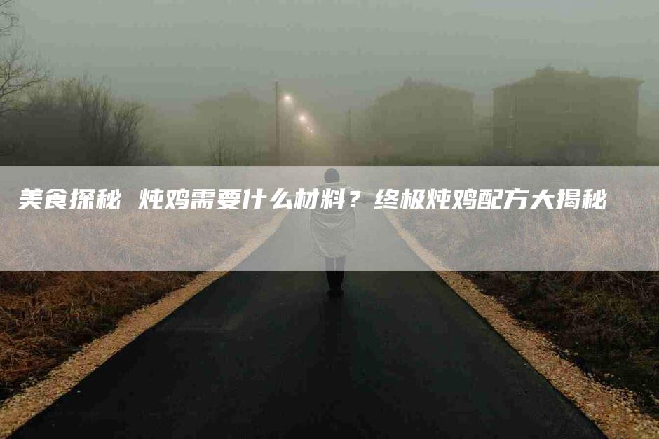 美食探秘 炖鸡需要什么材料？终极炖鸡配方大揭秘-住家保姆月嫂服务_家政保洁钟点工家政服务_速上门月嫂网首页