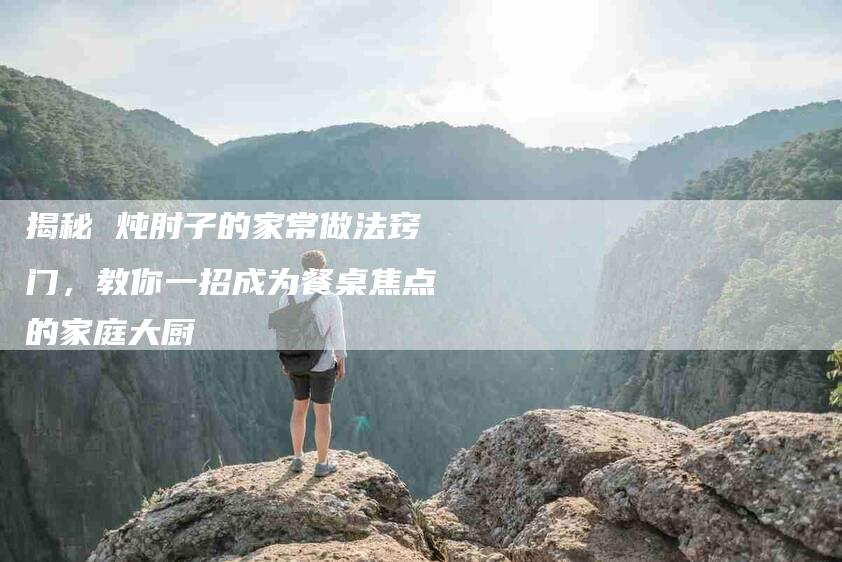 揭秘 炖肘子的家常做法窍门，教你一招成为餐桌焦点的家庭大厨