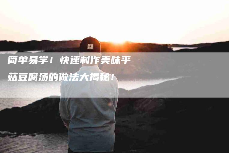 简单易学！快速制作美味平菇豆腐汤的做法大揭秘！-住家保姆月嫂服务_家政保洁钟点工家政服务_速上门月嫂网首页