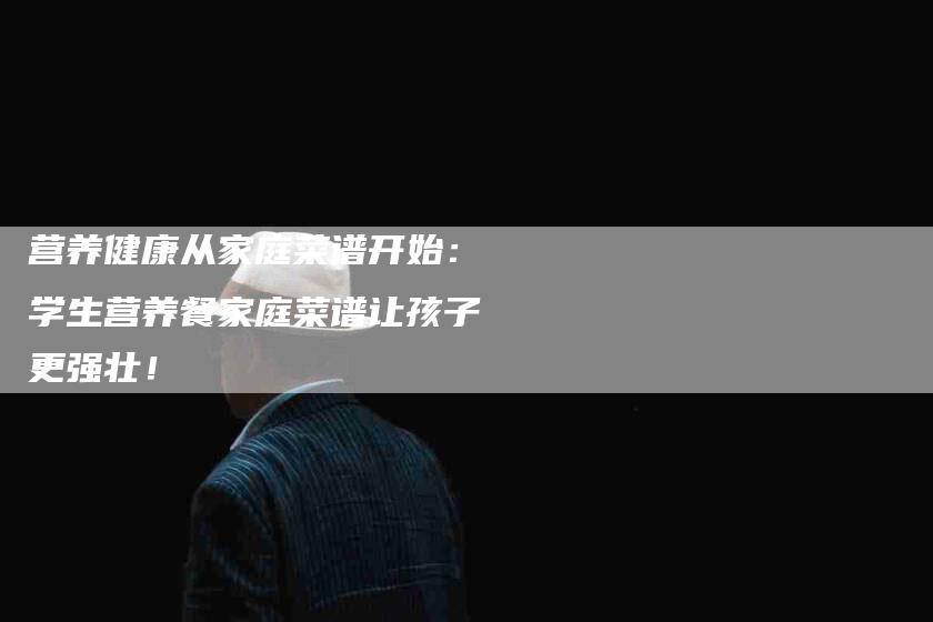 营养健康从家庭菜谱开始：学生营养餐家庭菜谱让孩子更强壮！