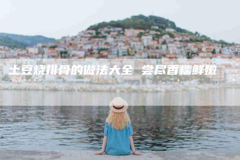 土豆烧排骨的做法大全 尝尽香糯鲜嫩