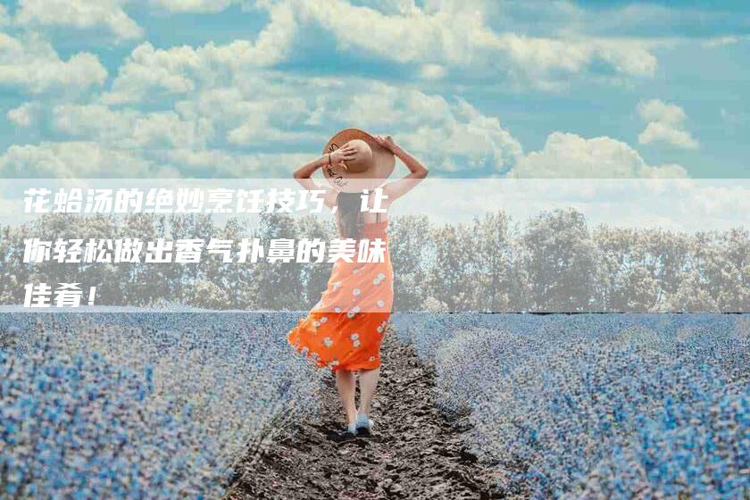 花蛤汤的绝妙烹饪技巧，让你轻松做出香气扑鼻的美味佳肴！