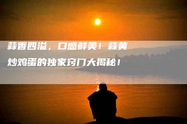 蒜香四溢，口感鲜美！蒜黄炒鸡蛋的独家窍门大揭秘！-住家保姆月嫂服务_家政保洁钟点工家政服务_速上门月嫂网首页