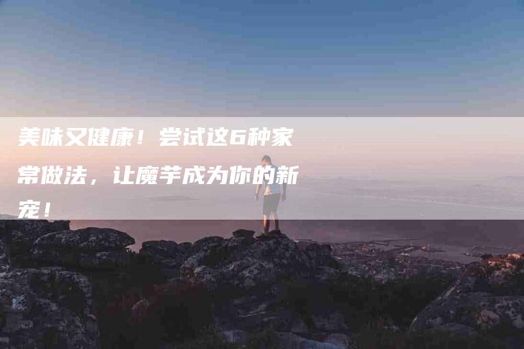 美味又健康！尝试这6种家常做法，让魔芋成为你的新宠！