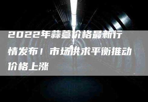 2022年蒜薹价格最新行情发布！市场供求平衡推动价格上涨-住家保姆月嫂服务_家政保洁钟点工家政服务_速上门月嫂网首页