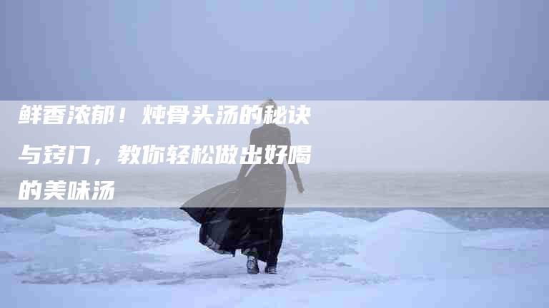 鲜香浓郁！炖骨头汤的秘诀与窍门，教你轻松做出好喝的美味汤