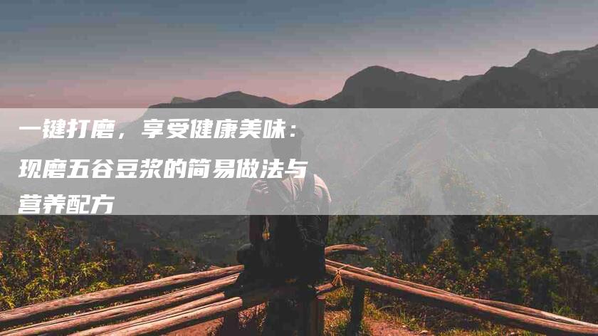 一键打磨，享受健康美味：现磨五谷豆浆的简易做法与营养配方-住家保姆月嫂服务_家政保洁钟点工家政服务_速上门月嫂网首页