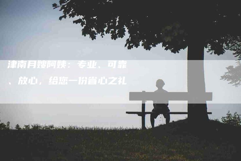 津南月嫂阿姨：专业、可靠、放心，给您一份省心之礼-速上门月嫂网