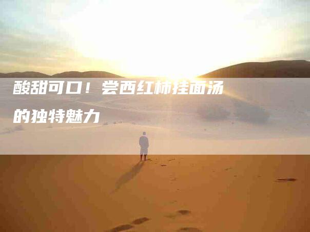 酸甜可口！尝西红柿挂面汤的独特魅力-住家保姆月嫂服务_家政保洁钟点工家政服务_速上门月嫂网首页
