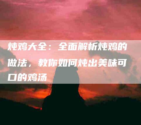 炖鸡大全：全面解析炖鸡的做法，教你如何炖出美味可口的鸡汤