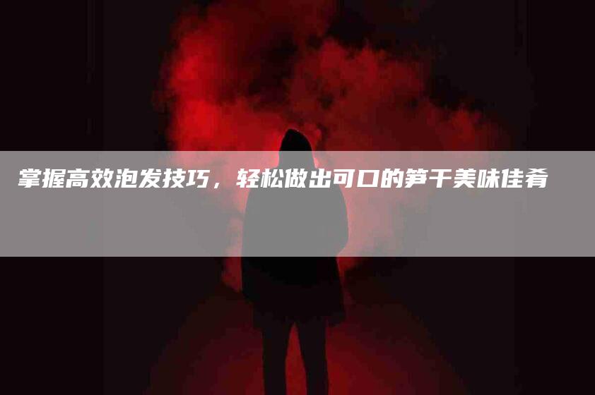 掌握高效泡发技巧，轻松做出可口的笋干美味佳肴-住家保姆月嫂服务_家政保洁钟点工家政服务_速上门月嫂网首页