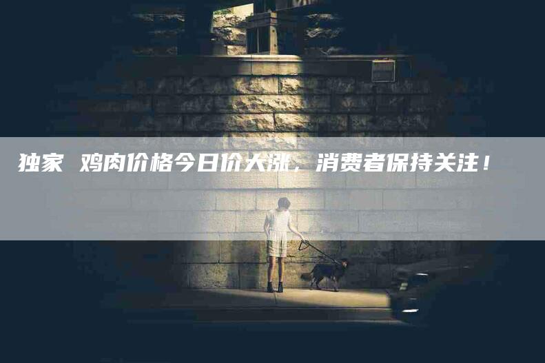 独家 鸡肉价格今日价大涨，消费者保持关注！-住家保姆月嫂服务_家政保洁钟点工家政服务_速上门月嫂网首页