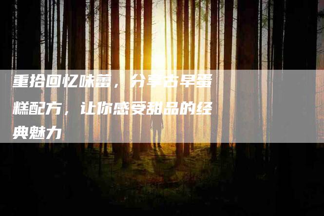 重拾回忆味蕾，分享古早蛋糕配方，让你感受甜品的经典魅力-住家保姆月嫂服务_家政保洁钟点工家政服务_速上门月嫂网首页