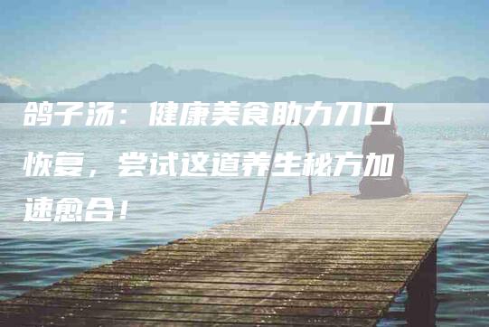 鸽子汤：健康美食助力刀口恢复，尝试这道养生秘方加速愈合！-住家保姆月嫂服务_家政保洁钟点工家政服务_速上门月嫂网首页