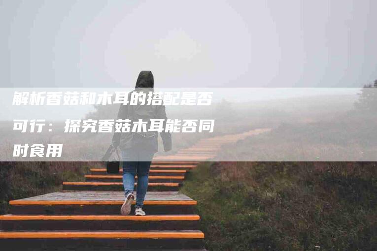 解析香菇和木耳的搭配是否可行：探究香菇木耳能否同时食用