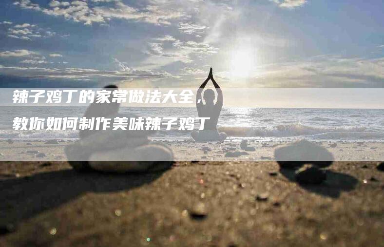 辣子鸡丁的家常做法大全，教你如何制作美味辣子鸡丁-住家保姆月嫂服务_家政保洁钟点工家政服务_速上门月嫂网首页