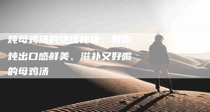 炖母鸡汤的绝佳秘诀：教你炖出口感鲜美、滋补又好喝的母鸡汤-住家保姆月嫂服务_家政保洁钟点工家政服务_速上门月嫂网首页