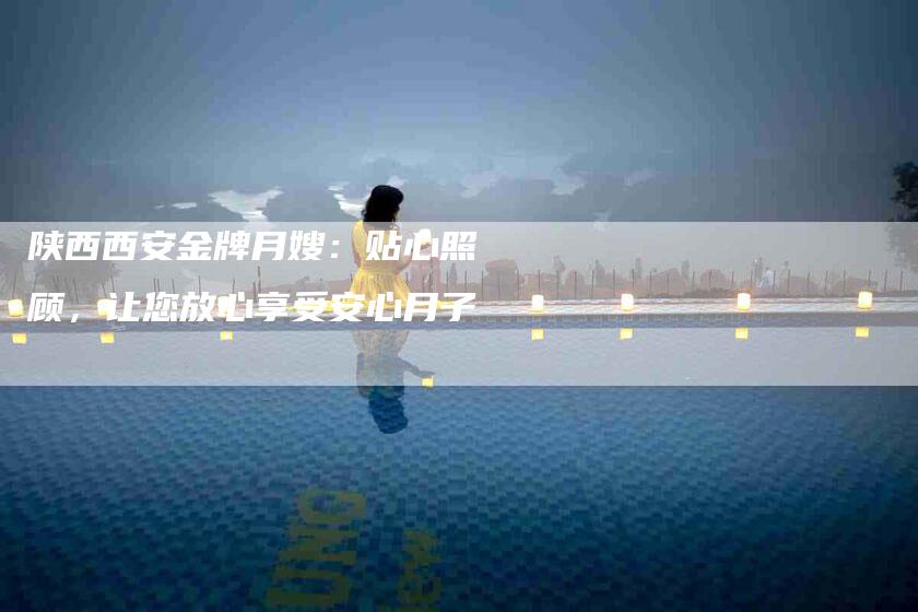 陕西西安金牌月嫂：贴心照顾，让您放心享受安心月子